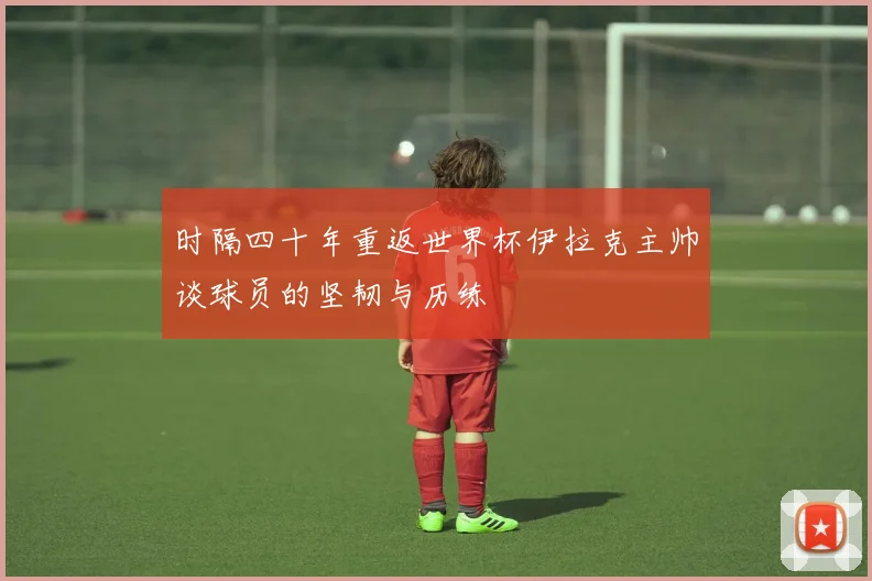 时隔四十年重返世界杯伊拉克主帅谈球员的坚韧与历练
