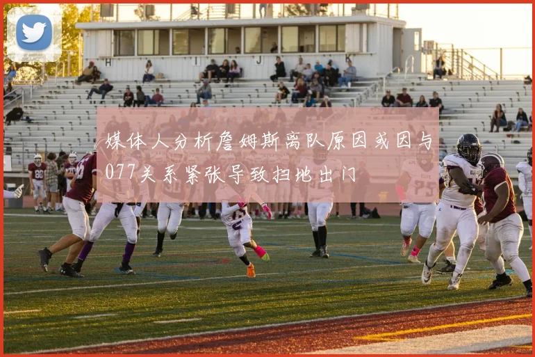 媒体人分析詹姆斯离队原因或因与077关系紧张导致扫地出门