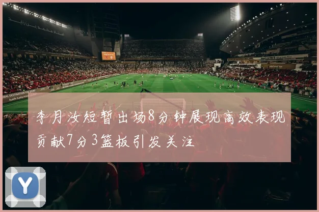 李月汝短暂出场8分钟展现高效表现贡献7分3篮板引发关注