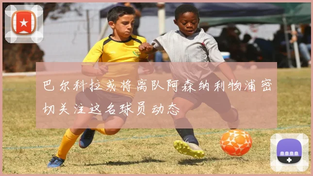 巴尔科拉或将离队阿森纳利物浦密切关注这名球员动态
