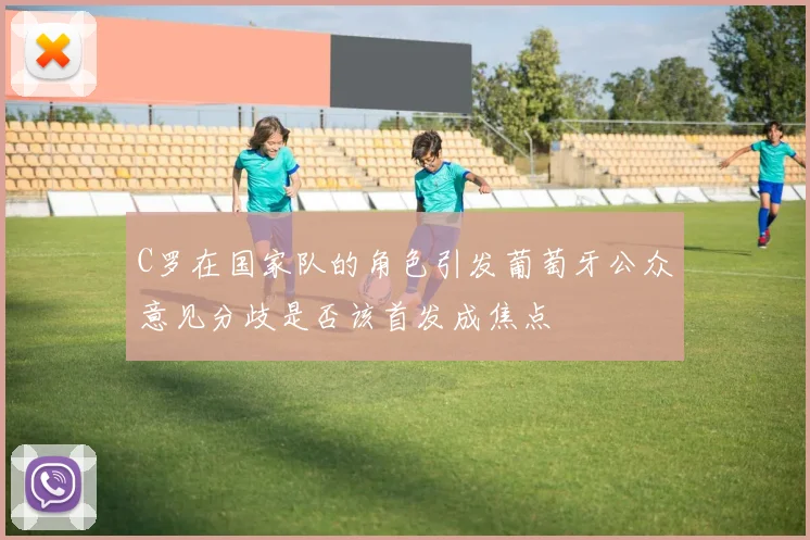 C罗在国家队的角色引发葡萄牙公众意见分歧是否该首发成焦点