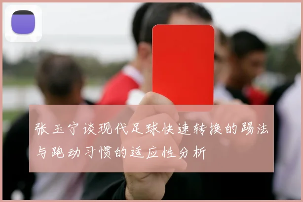 张玉宁谈现代足球快速转换的踢法与跑动习惯的适应性分析