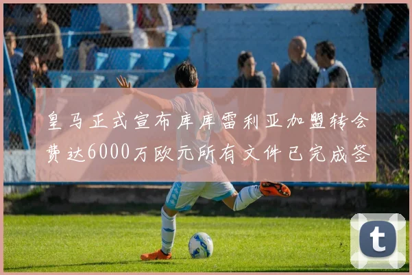皇马正式宣布库库雷利亚加盟转会费达6000万欧元所有文件已完成签署