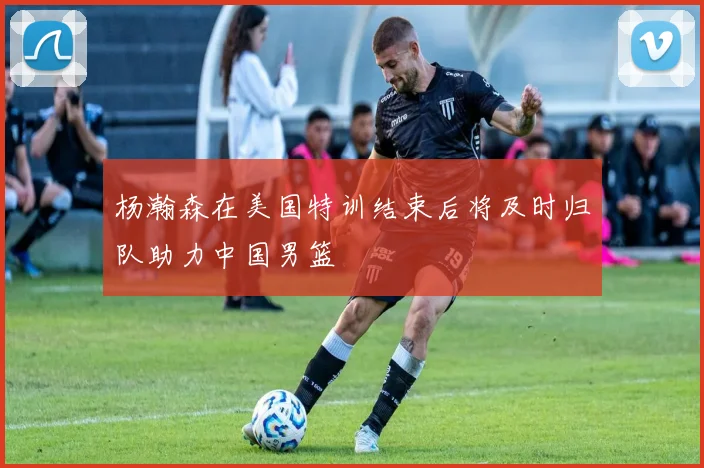 杨瀚森在美国特训结束后将及时归队助力中国男篮