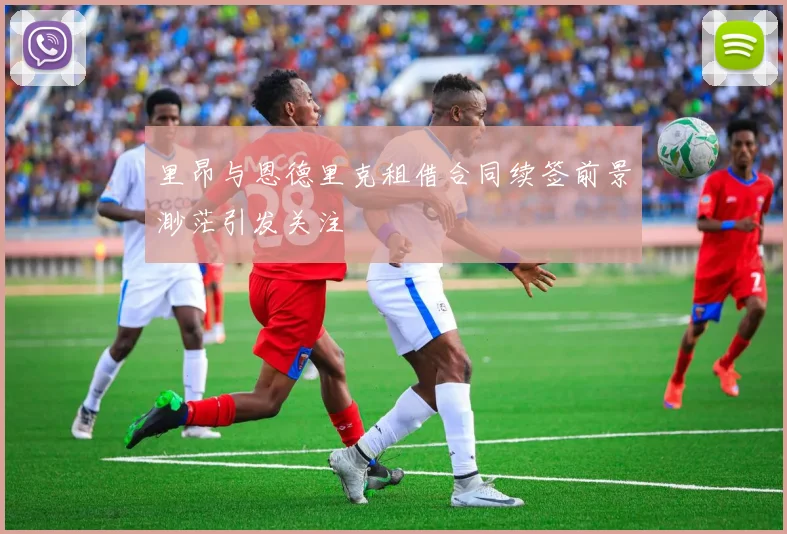 里昂与恩德里克租借合同续签前景渺茫引发关注