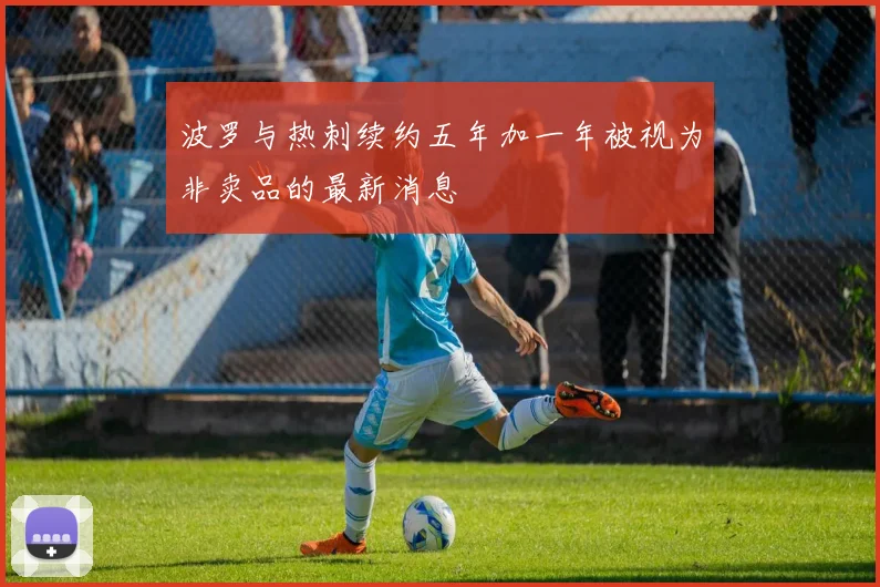 波罗与热刺续约五年加一年被视为非卖品的最新消息
