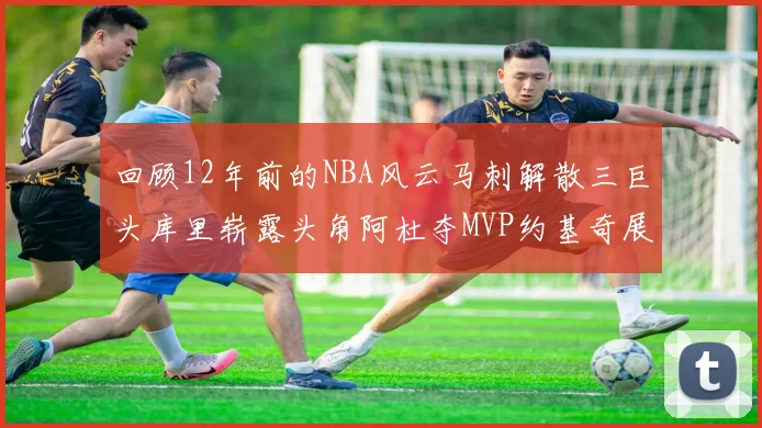 回顾12年前的NBA风云马刺解散三巨头库里崭露头角阿杜夺MVP约基奇展现天赋
