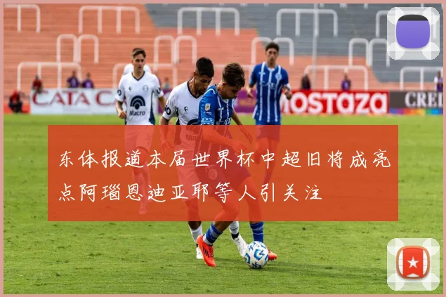 东体报道本届世界杯中超旧将成亮点阿瑙恩迪亚耶等人引关注