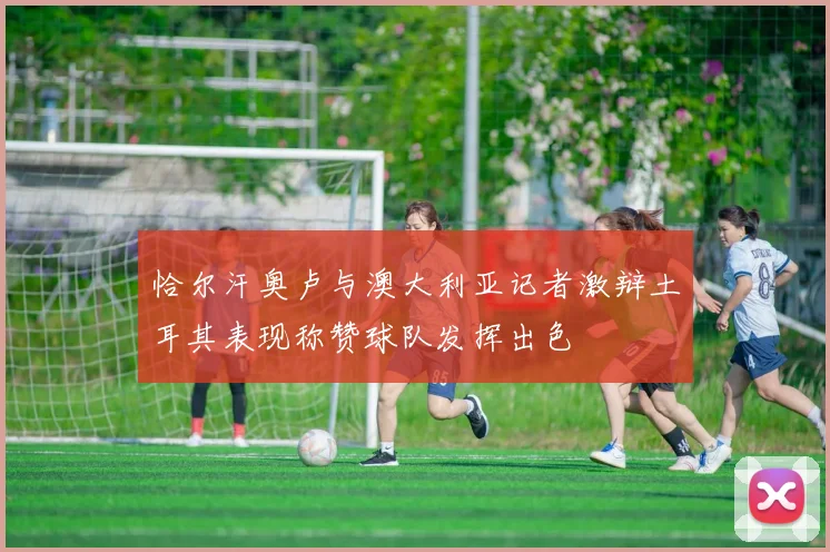 恰尔汗奥卢与澳大利亚记者激辩土耳其表现称赞球队发挥出色