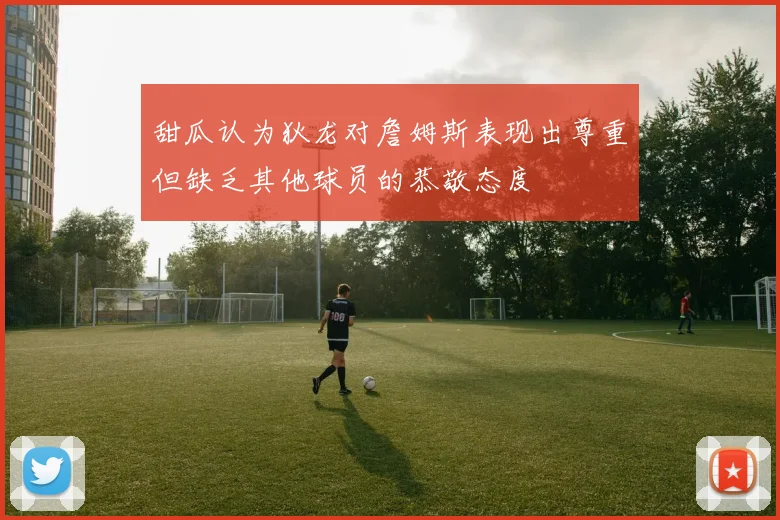 甜瓜认为狄龙对詹姆斯表现出尊重但缺乏其他球员的恭敬态度