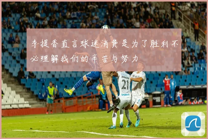 李提香直言球迷消费是为了胜利不必理解我们的辛苦与努力