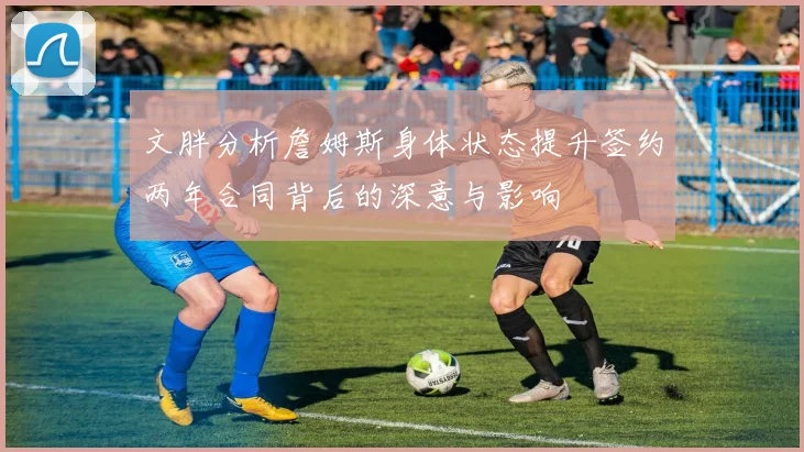 文胖分析詹姆斯身体状态提升签约两年合同背后的深意与影响