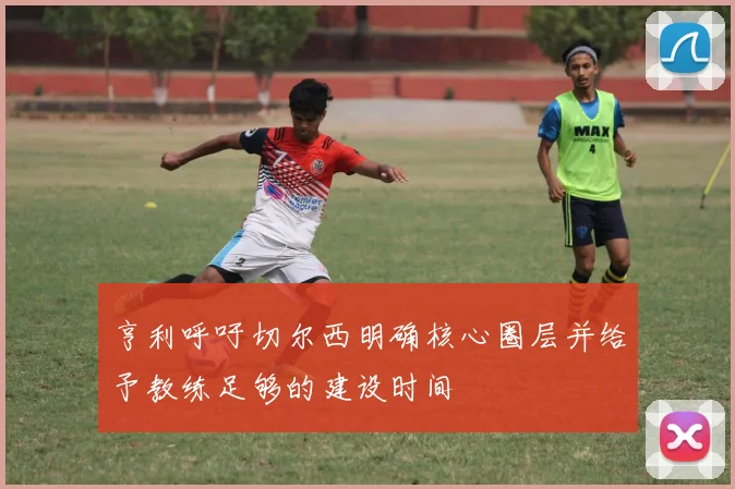 亨利呼吁切尔西明确核心圈层并给予教练足够的建设时间