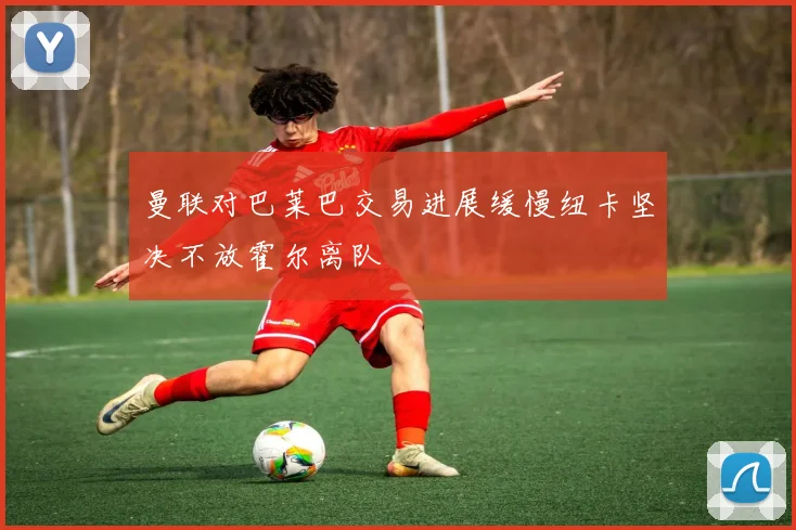 曼联对巴莱巴交易进展缓慢纽卡坚决不放霍尔离队