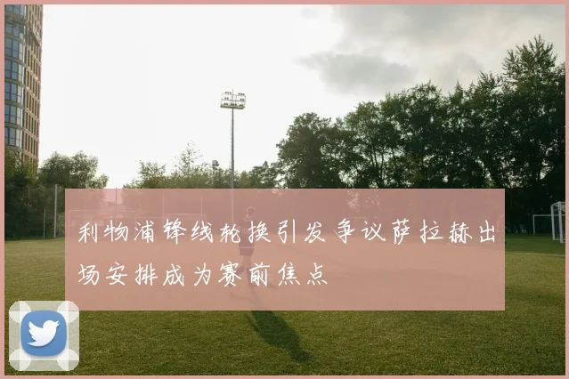 利物浦锋线轮换引发争议萨拉赫出场安排成为赛前焦点