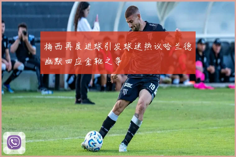 梅西再度进球引发球迷热议哈兰德幽默回应金靴之争