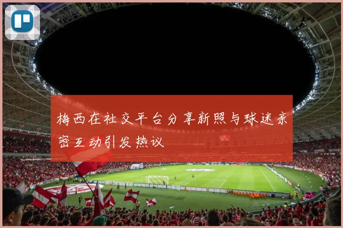梅西在社交平台分享新照与球迷亲密互动引发热议