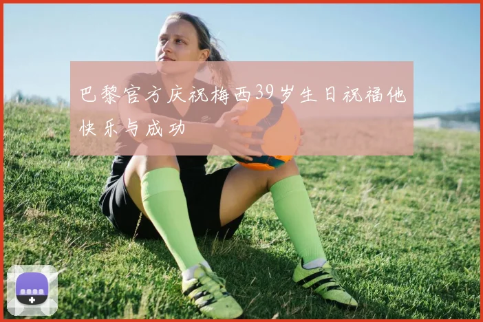 巴黎官方庆祝梅西39岁生日祝福他快乐与成功