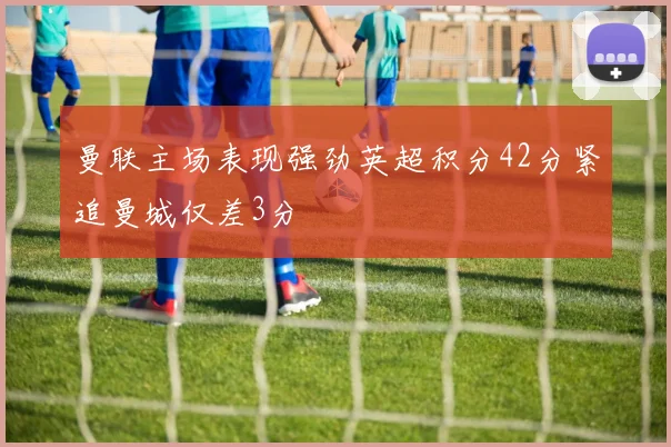 曼联主场表现强劲英超积分42分紧追曼城仅差3分