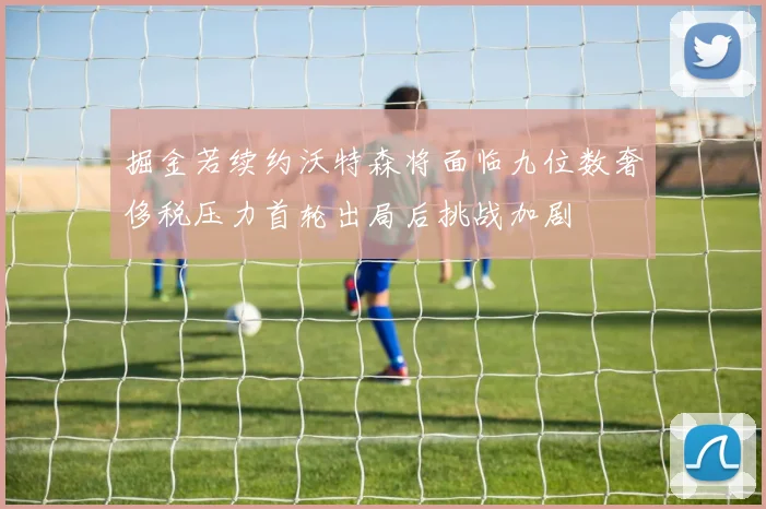 掘金若续约沃特森将面临九位数奢侈税压力首轮出局后挑战加剧