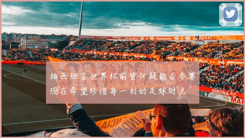 梅西坦言世界杯前曾怀疑能否参赛现在希望珍惜每一刻的足球时光
