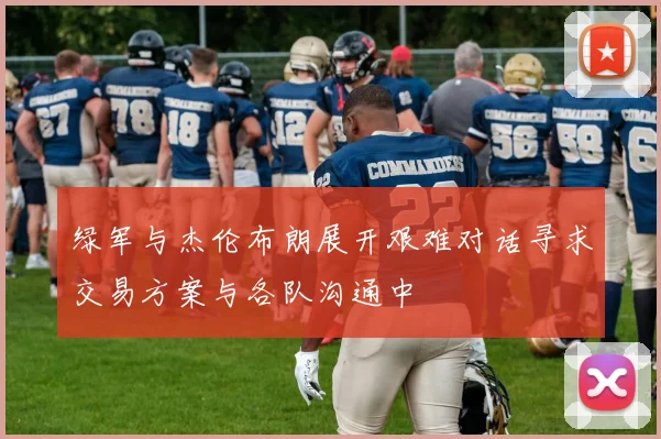 绿军与杰伦布朗展开艰难对话寻求交易方案与各队沟通中