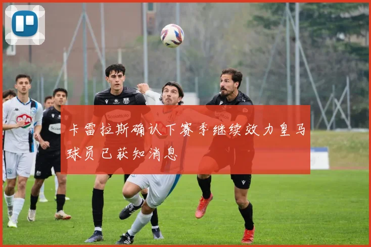 卡雷拉斯确认下赛季继续效力皇马球员已获知消息