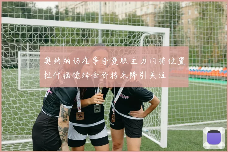 奥纳纳仍在争夺曼联主力门将位置拉什福德转会价格未降引关注