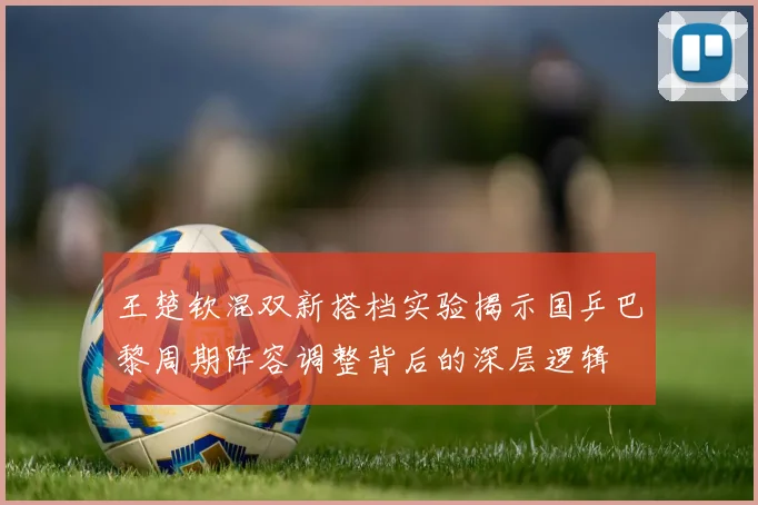 王楚钦混双新搭档实验揭示国乒巴黎周期阵容调整背后的深层逻辑