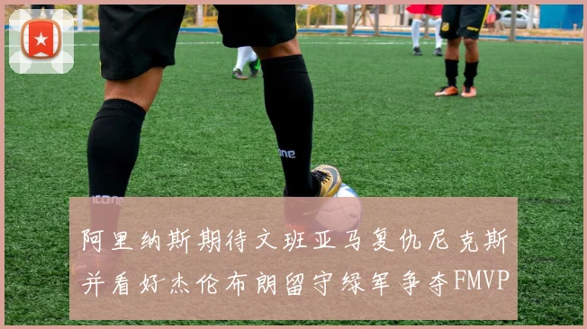 阿里纳斯期待文班亚马复仇尼克斯并看好杰伦布朗留守绿军争夺FMVP