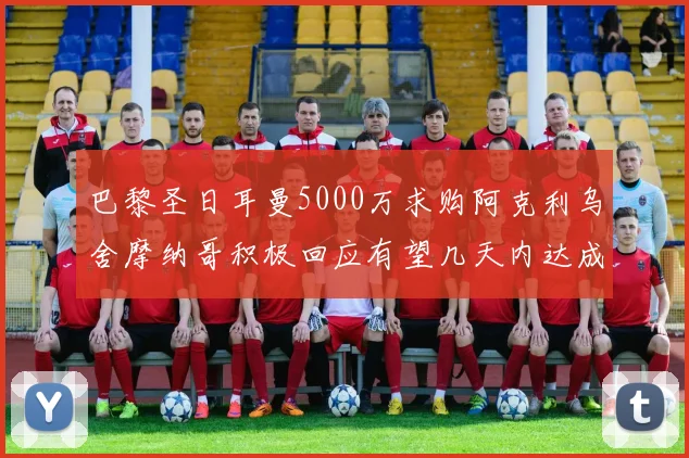 巴黎圣日耳曼5000万求购阿克利乌舍摩纳哥积极回应有望几天内达成协议